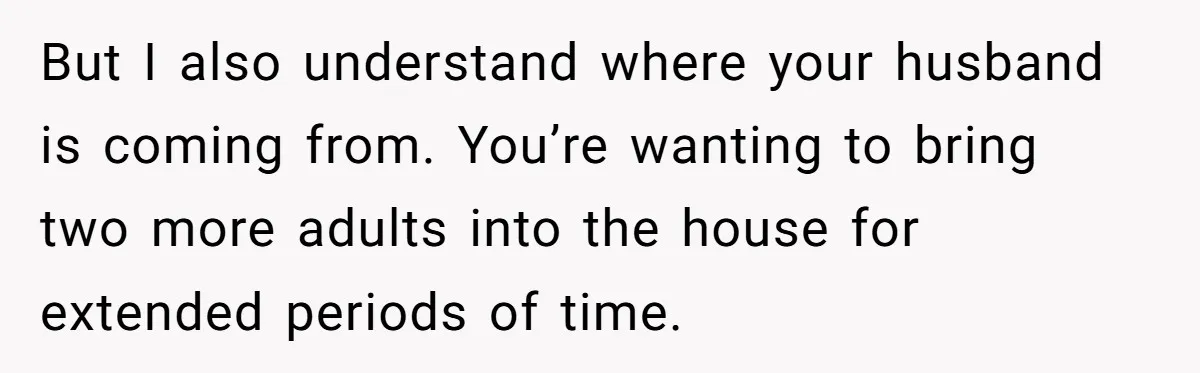 But I also understand where your husband is coming from. You’re wanting to bring two more adults into the house for extended periods of time.