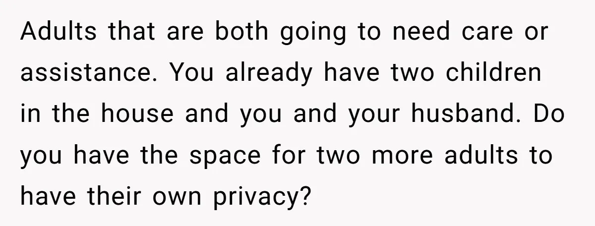 Adults that are both going to need care or assistance. You already have two children in the house and you and your husband. Do you have the space for two...