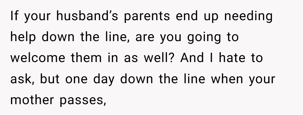 If your husband’s parents end up needing help down the line, are you going to welcome them in as well? And I hate to ask, but one day down the...