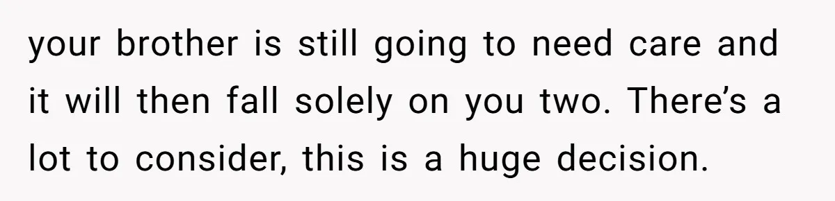 your brother is still going to need care and it will then fall solely on you two. There’s a lot to consider, this is a huge decision.
