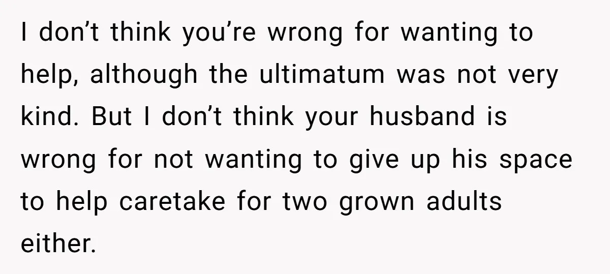 I don’t think you’re wrong for wanting to help, although the ultimatum was not very kind. But I don’t think your husband is wrong for not wanting to give up...