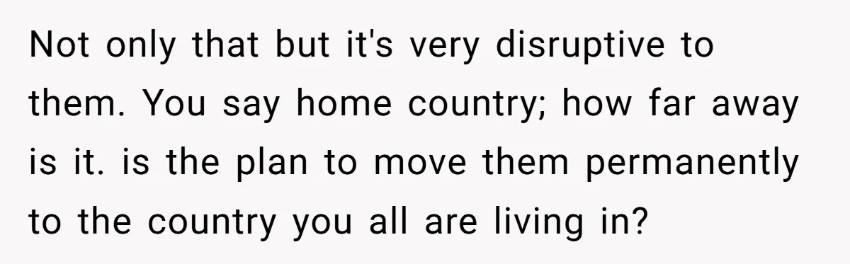 Not only that but it's very disruptive to them. You say home country; how far away is it. is the plan to move them permanently to the country you all...
