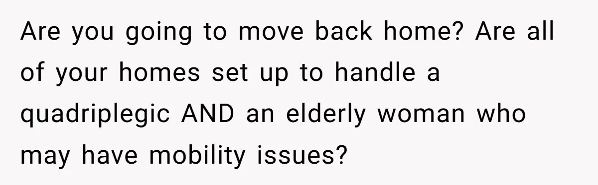 Are you going to move back home? Are all of your homes set up to handle a quadriplegic AND an elderly woman who may have mobility issues?