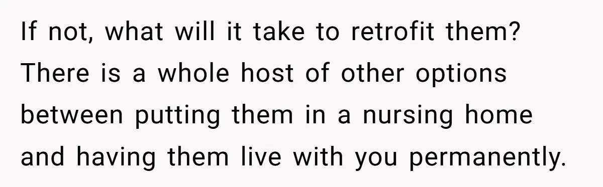 If not, what will it take to retrofit them? There is a whole host of other options between putting them in a nursing home and having them live with you...
