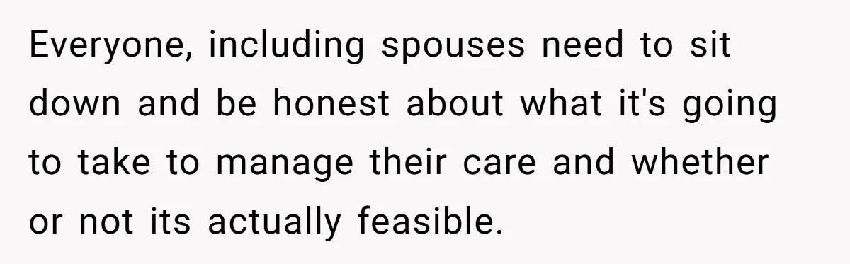 Everyone, including spouses need to sit down and be honest about what it's going to take to manage their care and whether or not its actually feasible.