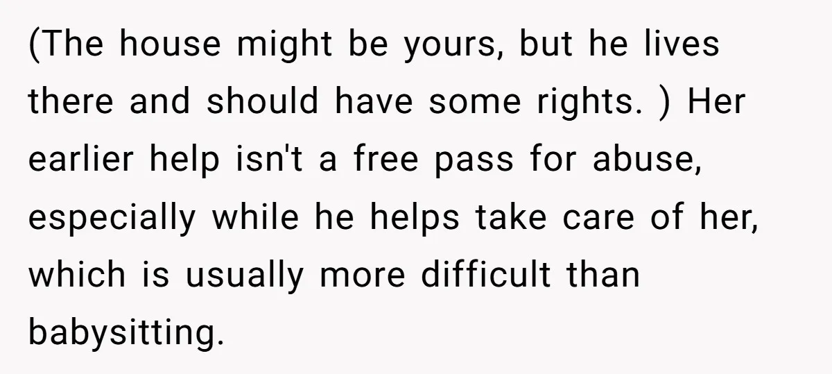 (The house might be yours, but he lives there and should have some rights. ) Her earlier help isn't a free pass for abuse, especially while he helps take care...