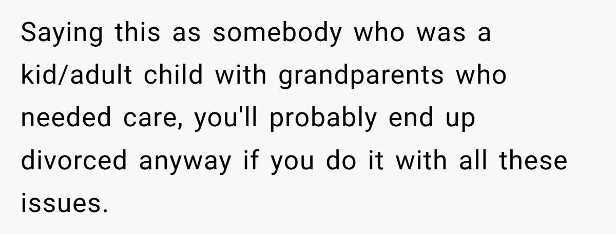 Saying this as somebody who was a kid/adult child with grandparents who needed care, you'll probably end up divorced anyway if you do it with all these issues.