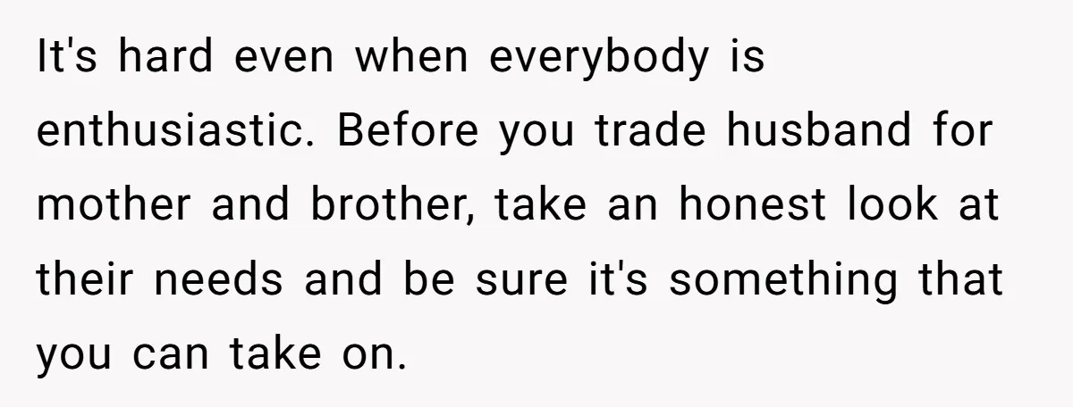 It's hard even when everybody is enthusiastic. Before you trade husband for mother and brother, take an honest look at their needs and be sure it's something that you can...