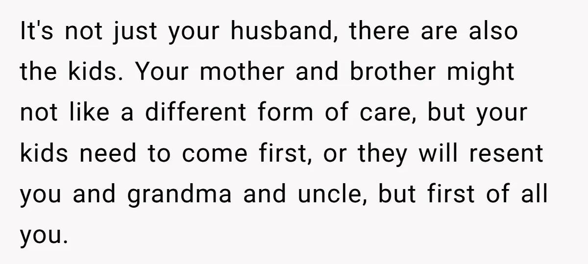 It's not just your husband, there are also the kids. Your mother and brother might not like a different form of care, but your kids need to come first, or...