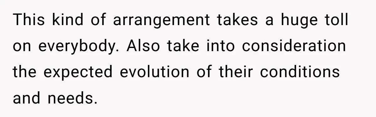 This kind of arrangement takes a huge toll on everybody. Also take into consideration the expected evolution of their conditions and needs.