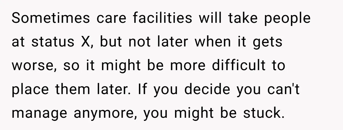 Sometimes care facilities will take people at status X, but not later when it gets worse, so it might be more difficult to place them later. If you decide you...