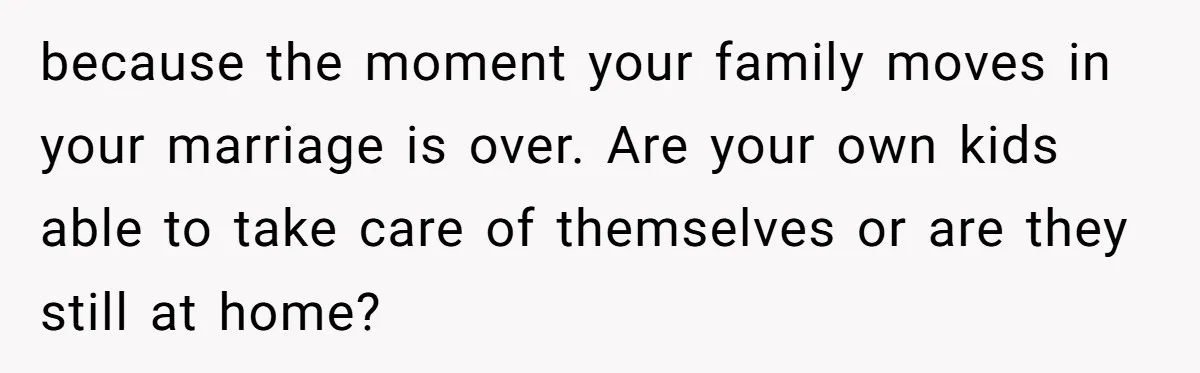 because the moment your family moves in your marriage is over. Are your own kids able to take care of themselves or are they still at home?