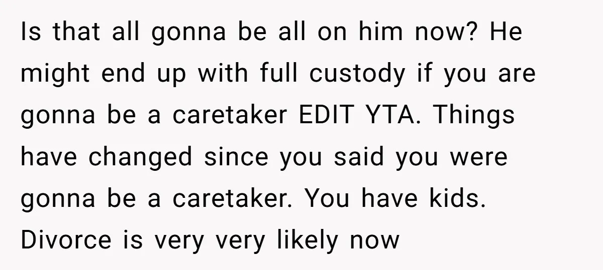 Is that all gonna be all on him now? He might end up with full custody if you are gonna be a caretaker EDIT YTA. Things have changed since you...