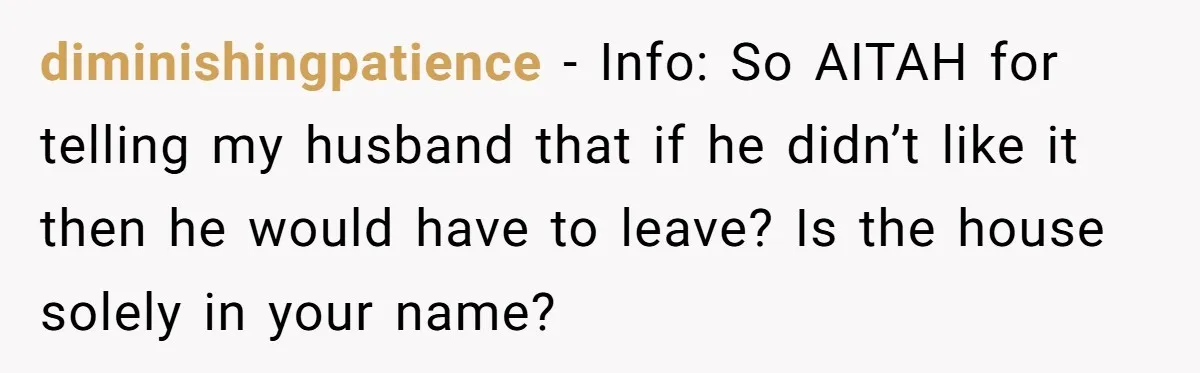 diminishingpatience − Info: So AITAH for telling my husband that if he didn’t like it then he would have to leave? Is the house solely in your name?