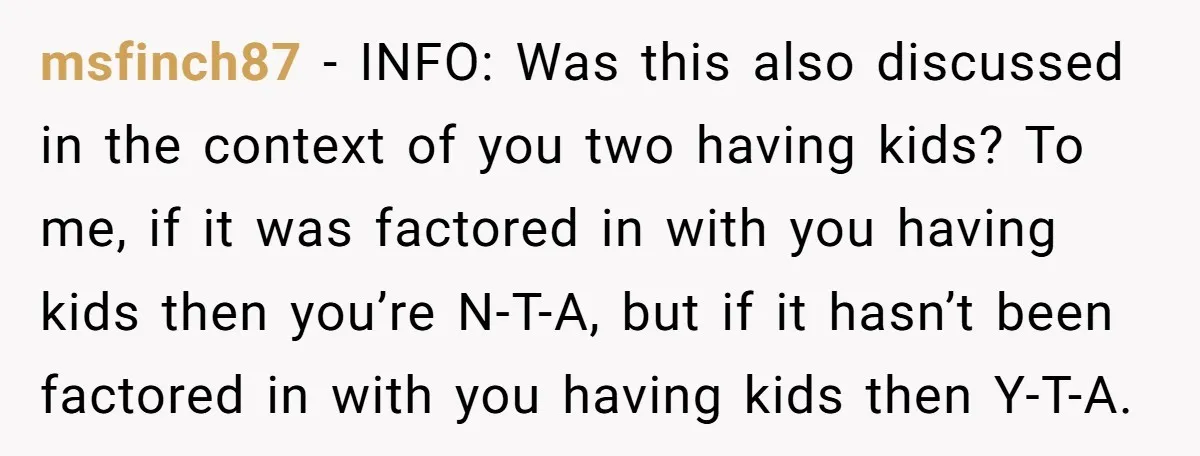 msfinch87 − INFO: Was this also discussed in the context of you two having kids? To me, if it was factored in with you having kids then you’re N-T-A, but...