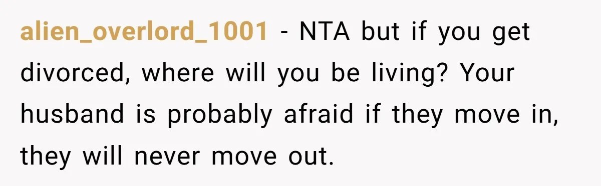 alien_overlord_1001 − NTA but if you get divorced, where will you be living? Your husband is probably afraid if they move in, they will never move out.