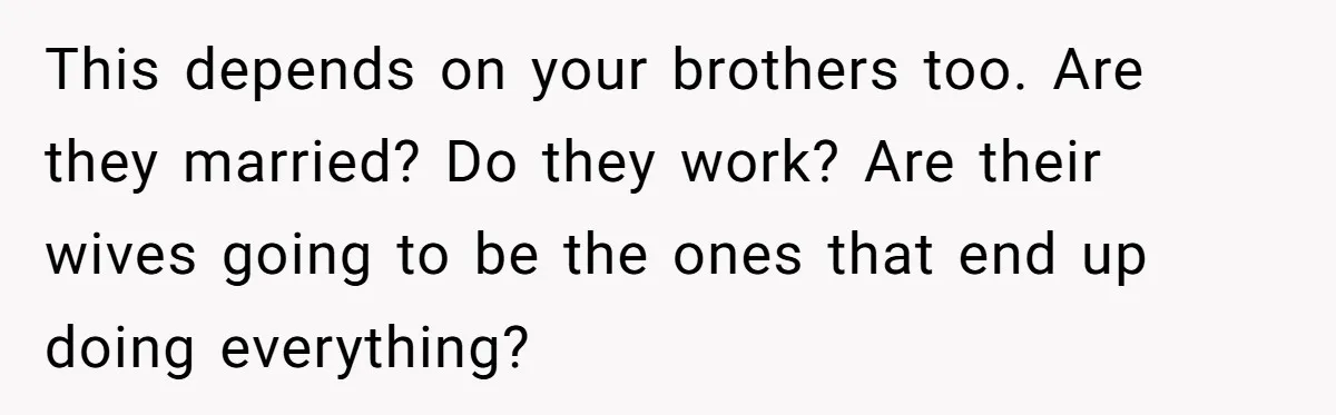 This depends on your brothers too. Are they married? Do they work? Are their wives going to be the ones that end up doing everything?