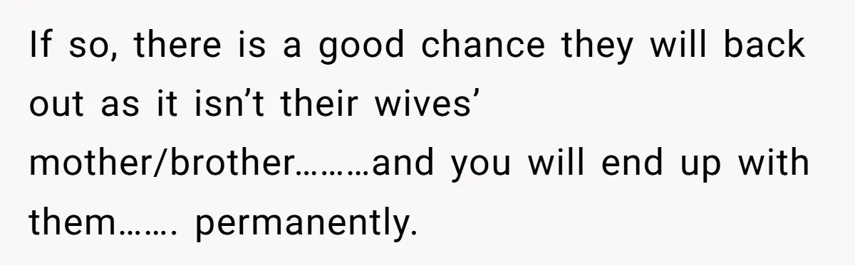 If so, there is a good chance they will back out as it isn’t their wives’ mother/brother………and you will end up with them……. permanently.