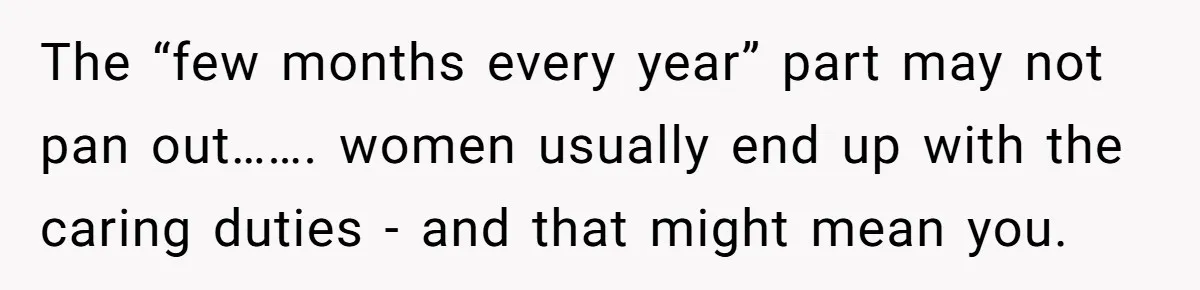 The “few months every year” part may not pan out……. women usually end up with the caring duties - and that might mean you.