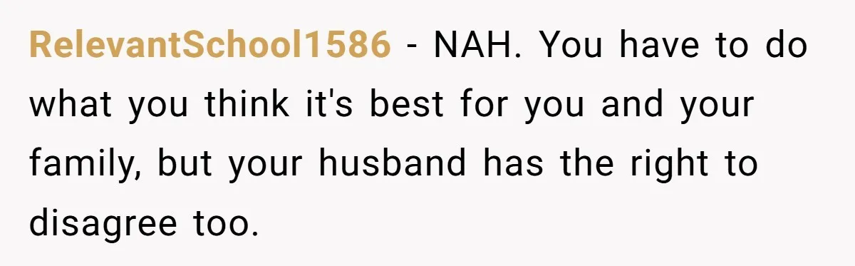 RelevantSchool1586 − NAH. You have to do what you think it's best for you and your family, but your husband has the right to disagree too.