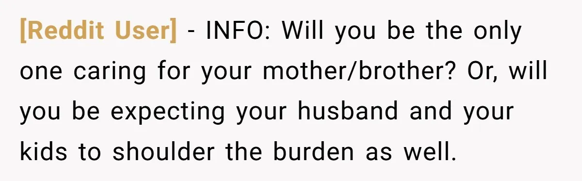 [Reddit User] − INFO: Will you be the only one caring for your mother/brother? Or, will you be expecting your husband and your kids to shoulder the burden as well.