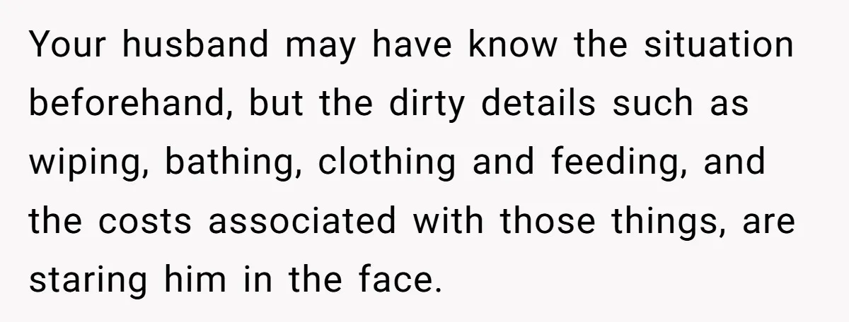 Your husband may have know the situation beforehand, but the dirty details such as wiping, bathing, clothing and feeding, and the costs associated with those things, are staring him in...