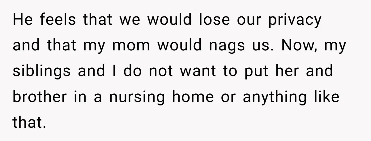 He feels that we would lose our privacy and that my mom would nags us. Now, my siblings and I do not want to put her and brother in a...