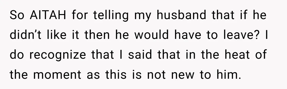 So AITAH for telling my husband that if he didn’t like it then he would have to leave? I do recognize that I said that in the heat of the...