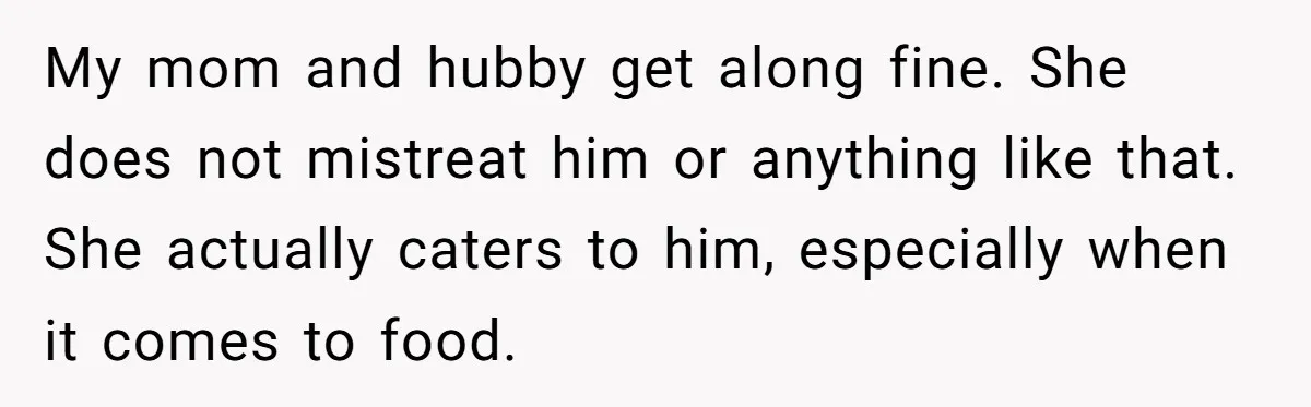 My mom and hubby get along fine. She does not mistreat him or anything like that. She actually caters to him, especially when it comes to food.