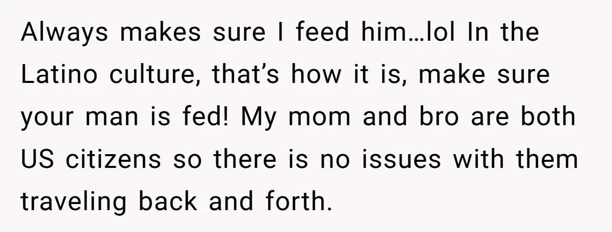 Always makes sure I feed him…lol In the Latino culture, that’s how it is, make sure your man is fed! My mom and bro are both US citizens so there...
