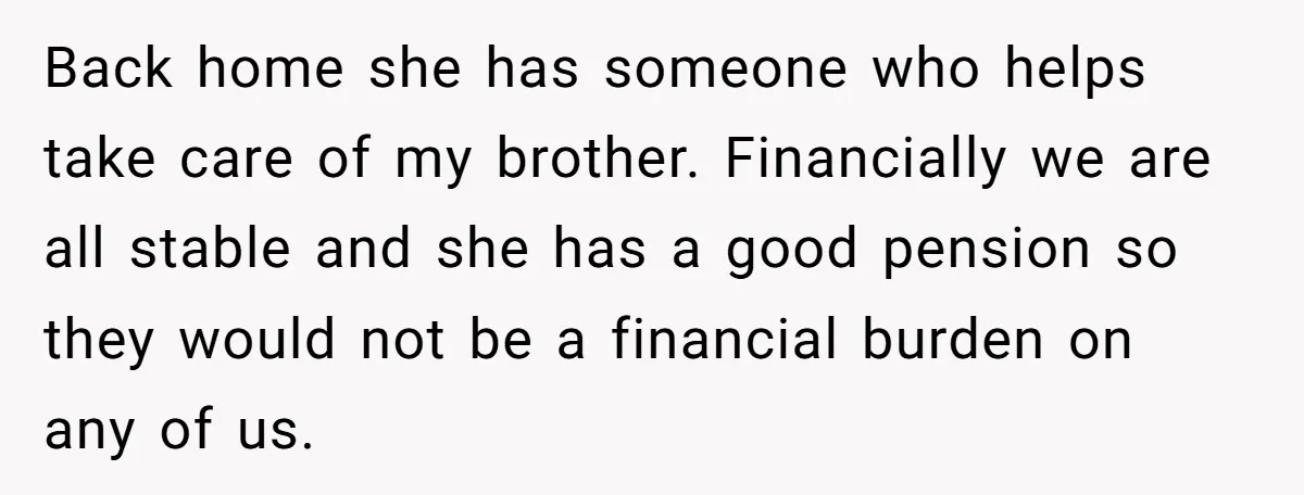 Back home she has someone who helps take care of my brother. Financially we are all stable and she has a good pension so they would not be a financial...