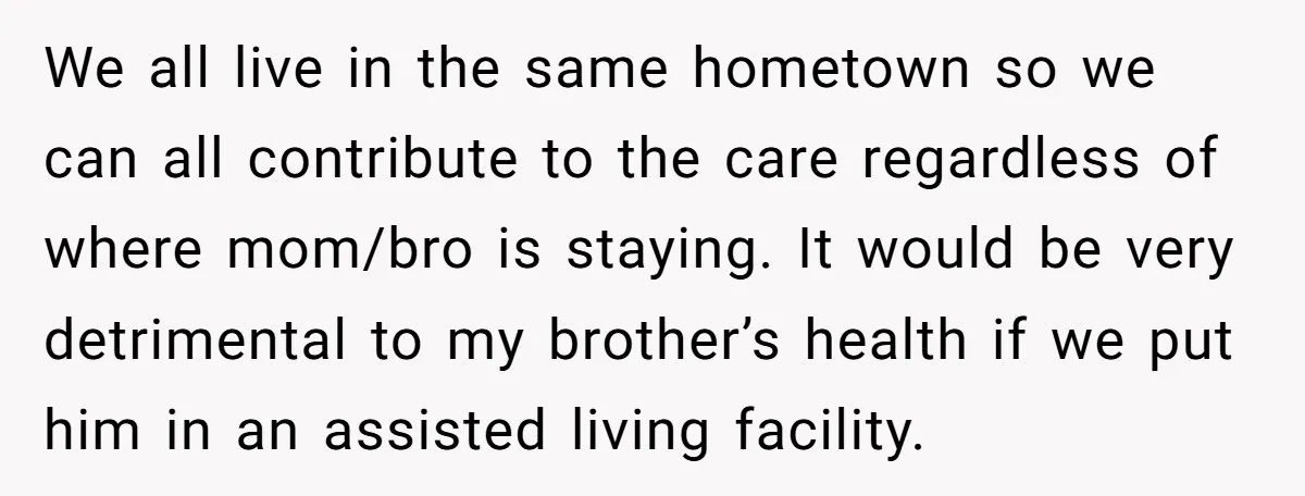 We all live in the same hometown so we can all contribute to the care regardless of where mom/bro is staying. It would be very detrimental to my brother’s health...