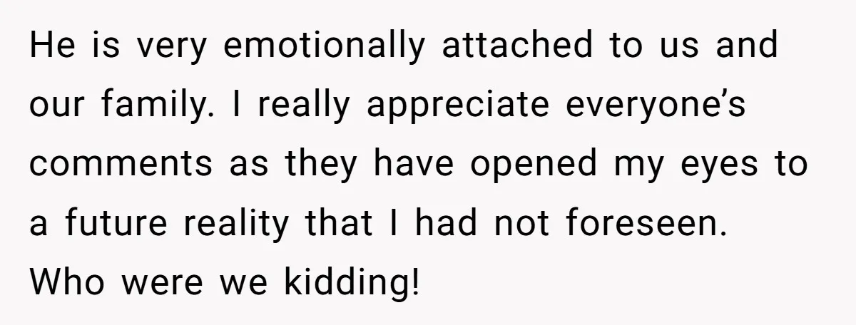 He is very emotionally attached to us and our family. I really appreciate everyone’s comments as they have opened my eyes to a future reality that I had not foreseen....