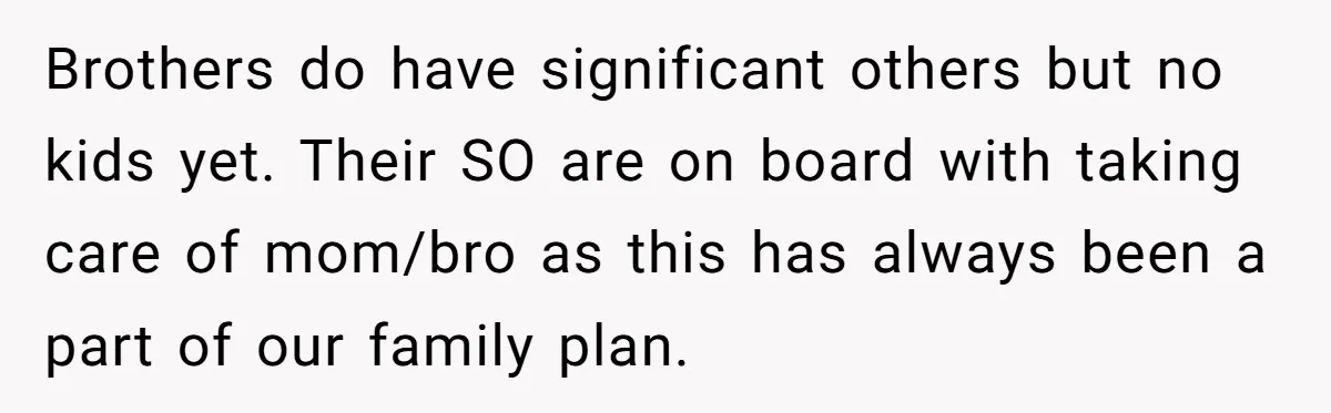 Brothers do have significant others but no kids yet. Their SO are on board with taking care of mom/bro as this has always been a part of our family plan.