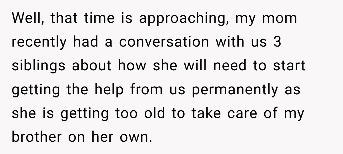 Well, that time is approaching, my mom recently had a conversation with us 3 siblings about how she will need to start getting the help from us permanently as she...