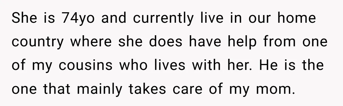 She is 74yo and currently live in our home country where she does have help from one of my cousins who lives with her. He is the one that mainly...