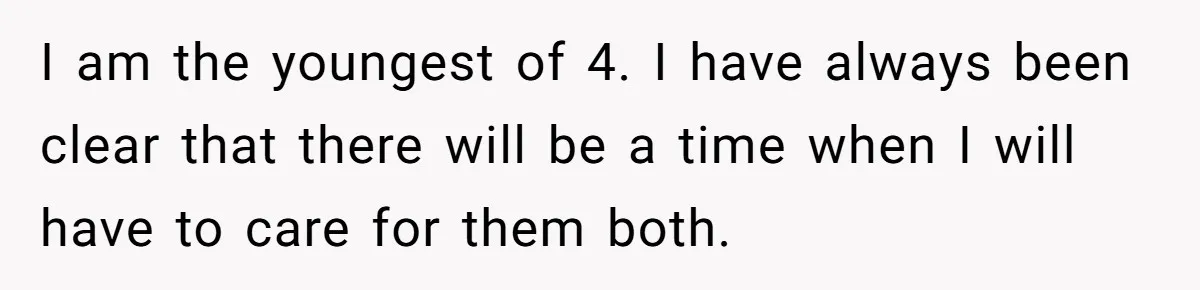 I am the youngest of 4. I have always been clear that there will be a time when I will have to care for them both.