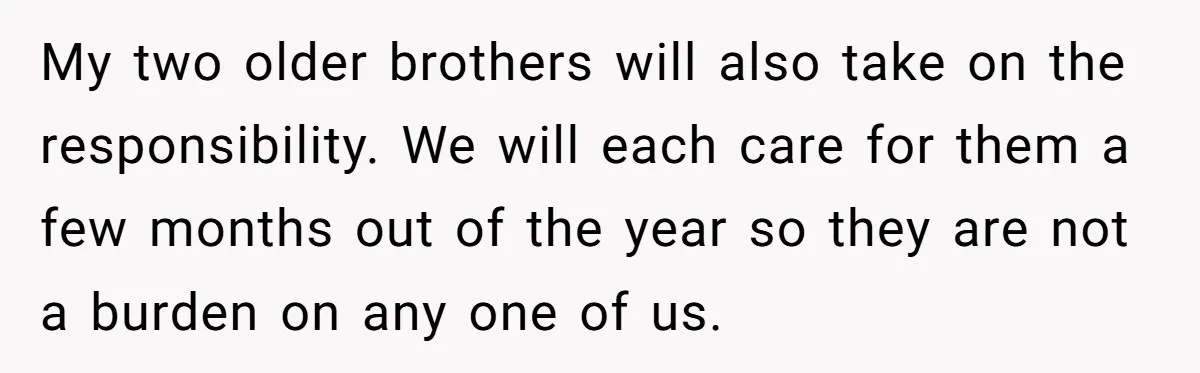 My two older brothers will also take on the responsibility. We will each care for them a few months out of the year so they are not a burden on...