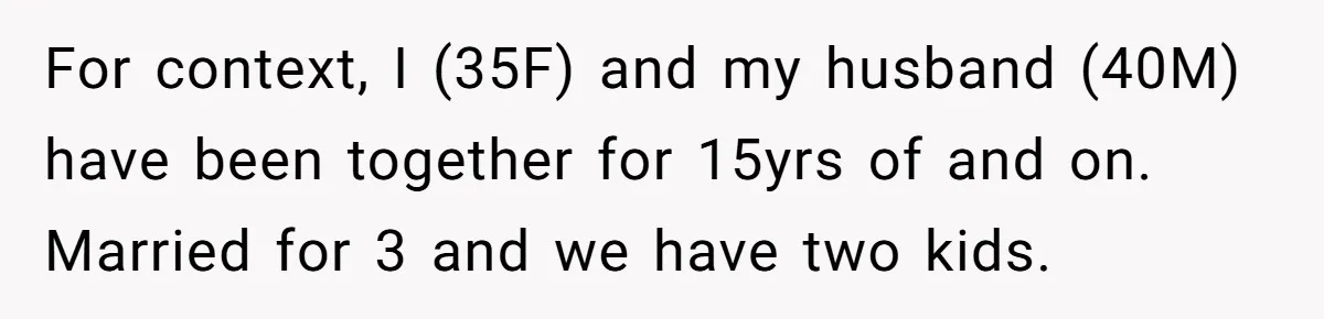 For context, I (35F) and my husband (40M) have been together for 15yrs of and on. Married for 3 and we have two kids.