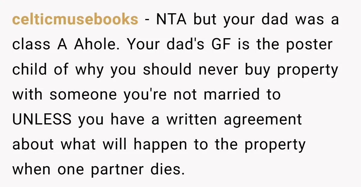 celticmusebooks − NTA but your dad was a class A Ahole. Your dad's GF is the poster child of why you should never buy property with someone you're not married...