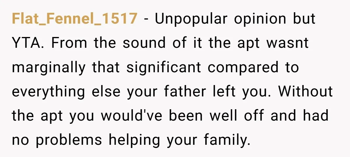Flat_Fennel_1517 − Unpopular opinion but YTA. From the sound of it the apt wasnt marginally that significant compared to everything else your father left you. Without the apt you would've...