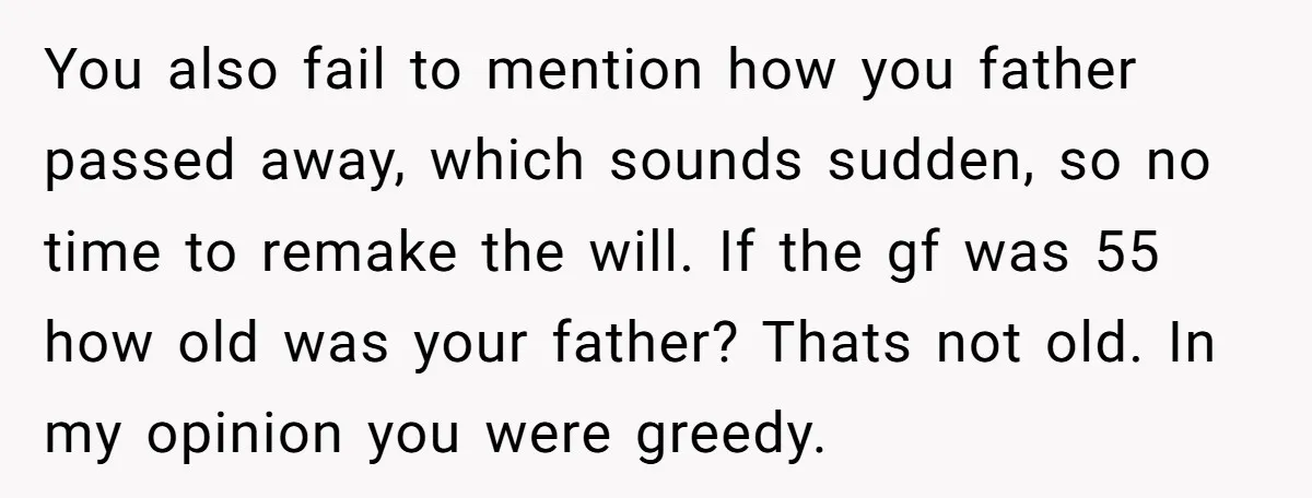You also fail to mention how you father passed away, which sounds sudden, so no time to remake the will. If the gf was 55 how old was your father?...