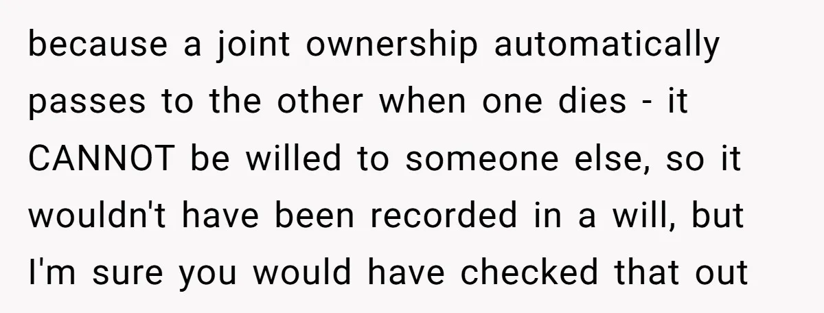 because a joint ownership automatically passes to the other when one dies - it CANNOT be willed to someone else, so it wouldn't have been recorded in a will, but...