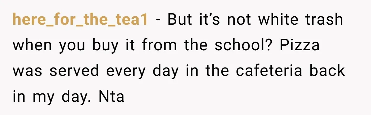 here_for_the_tea1 − But it’s not white trash when you buy it from the school? Pizza was served every day in the cafeteria back in my day. Nta