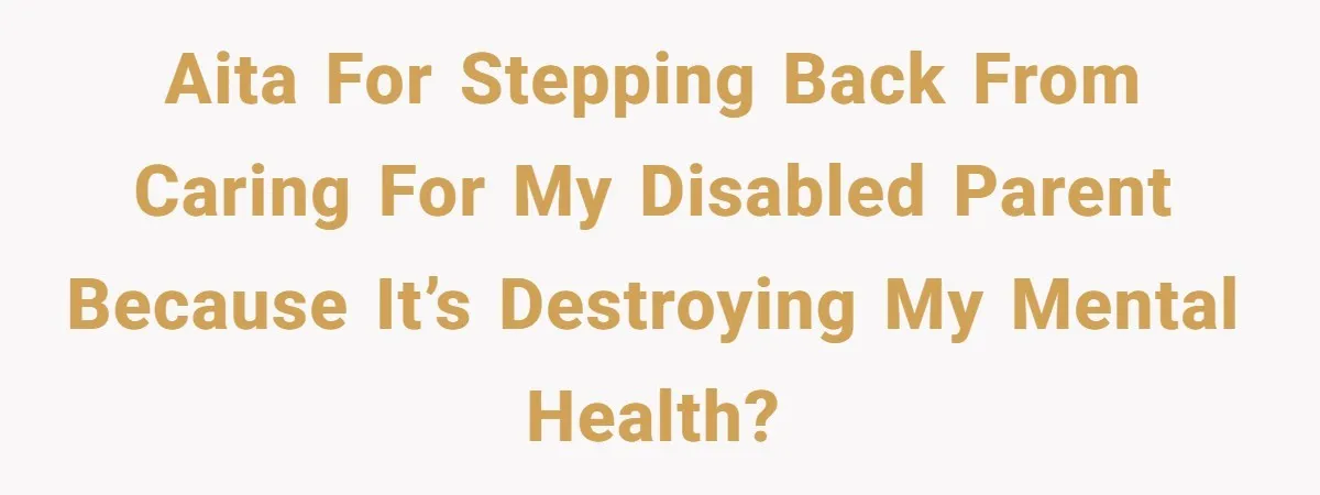 AITA for stepping back from caring for my disabled parent because it’s destroying my mental health?
