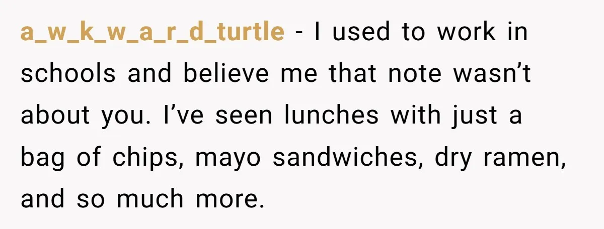 a_w_k_w_a_r_d_turtle − I used to work in schools and believe me that note wasn’t about you. I’ve seen lunches with just a bag of chips, mayo sandwiches, dry ramen, and...