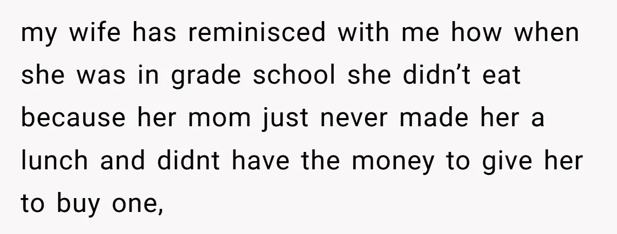 my wife has reminisced with me how when she was in grade school she didn’t eat because her mom just never made her a lunch and didnt have the money...