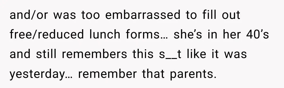 and/or was too embarrassed to fill out free/reduced lunch forms… she’s in her 40’s and still remembers this s__t like it was yesterday… remember that parents.