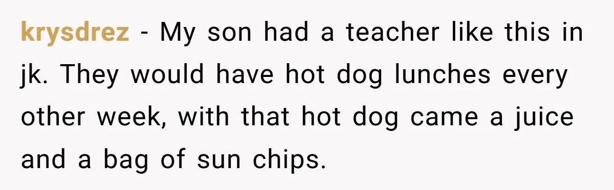 krysdrez − My son had a teacher like this in jk. They would have hot dog lunches every other week, with that hot dog came a juice and a bag...