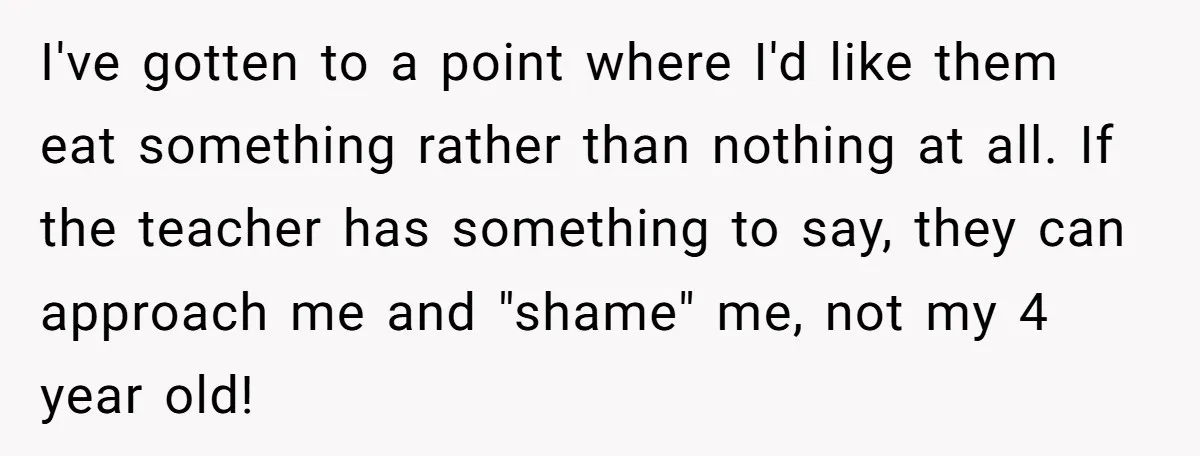 I've gotten to a point where I'd like them eat something rather than nothing at all. If the teacher has something to say, they can approach me and "shame" me,...